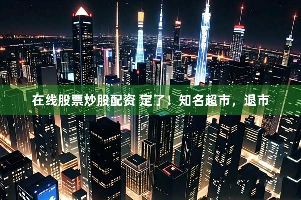 在线股票炒股配资 定了！知名超市，退市
