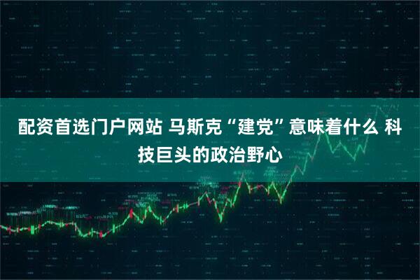配资首选门户网站 马斯克“建党”意味着什么 科技巨头的政治野心