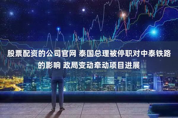 股票配资的公司官网 泰国总理被停职对中泰铁路的影响 政局变动牵动项目进展