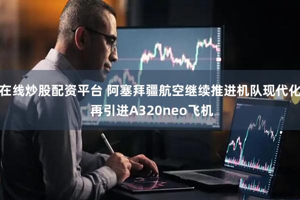 在线炒股配资平台 阿塞拜疆航空继续推进机队现代化 再引进A320neo飞机